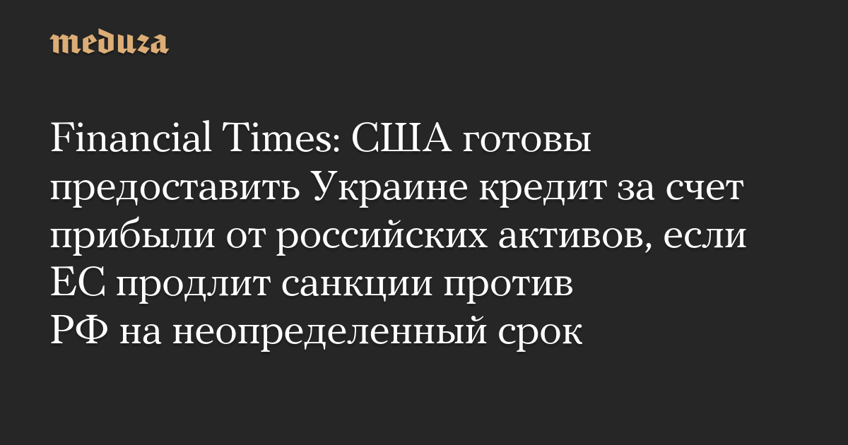 Financial Times: США готовы предоставить Украине кредит за счет прибыли от российских активов, если ЕС продлит санкции против РФ на неопределенный срок