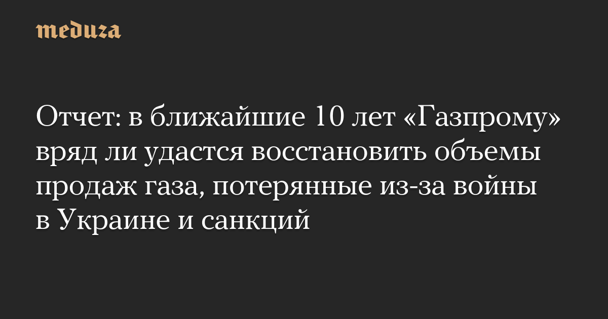 Отчет: в ближайшие 10 лет «Газпрому» вряд ли удастся восстановить объемы продаж газа, потерянные из-за войны в Украине и санкций